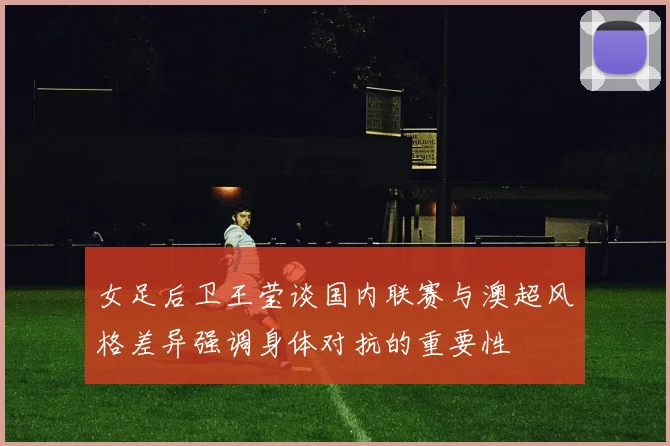 女足后卫王莹谈国内联赛与澳超风格差异强调身体对抗的重要性