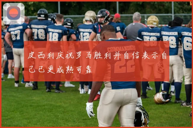 皮西利庆祝罗马胜利并自信表示自己已更成熟可靠