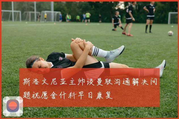 斯洛文尼亚主帅谈曼联沟通解决问题祝愿舍什科早日康复