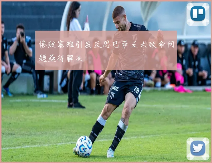 惨败塞维引发反思巴萨五大致命问题亟待解决