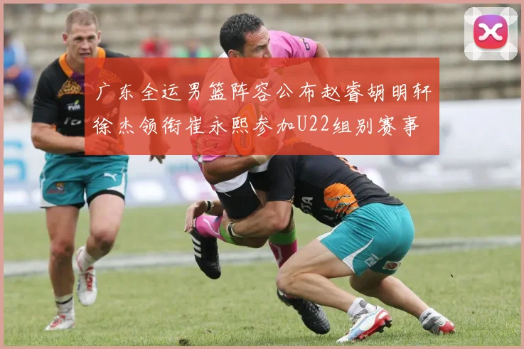 广东全运男篮阵容公布赵睿胡明轩徐杰领衔崔永熙参加U22组别赛事