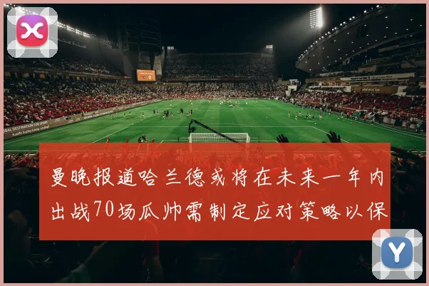 曼晚报道哈兰德或将在未来一年内出战70场瓜帅需制定应对策略以保护球员健康