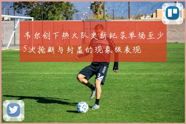 韦尔创下热火队史新纪录单场至少5次抢断与封盖的现象级表现
