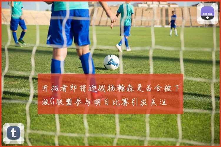 开拓者即将迎战杨瀚森是否会被下放G联盟参与明日比赛引发关注