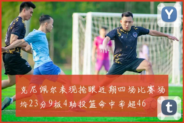 克尼佩尔表现抢眼近期四场比赛场均23分9板4助投篮命中率超46